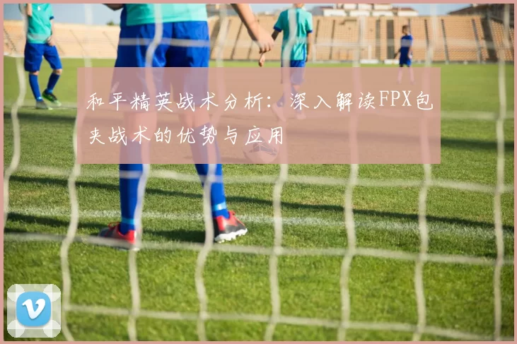 和平精英战术分析:深入解读FPX包夹战术的优势与应用