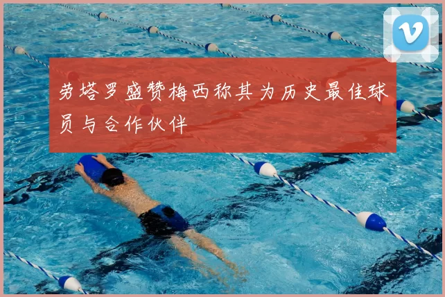 劳塔罗盛赞梅西称其为历史最佳球员与合作伙伴