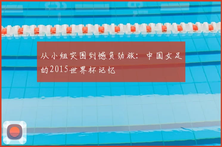 从小组突围到憾负劲旅：中国女足的2015世界杯记忆