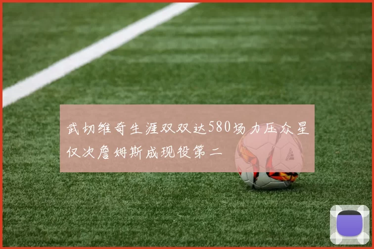 武切维奇生涯双双达580场力压众星仅次詹姆斯成现役第二