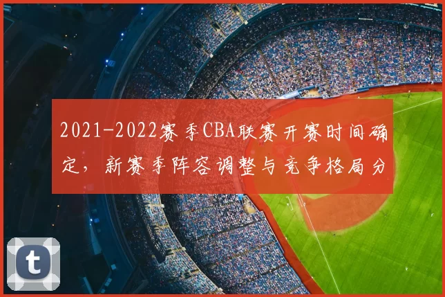 2021-2022赛季CBA联赛开赛时间确定，新赛季阵容调整与竞争格局分析