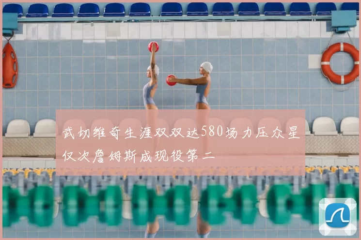 武切维奇生涯双双达580场力压众星仅次詹姆斯成现役第二