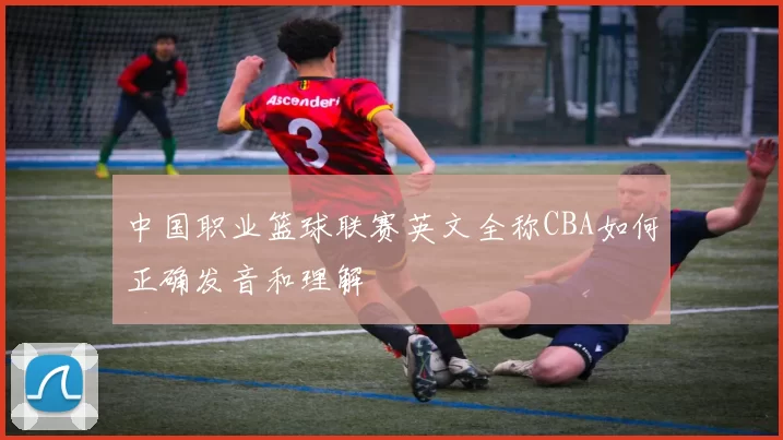 中国职业篮球联赛英文全称CBA如何正确发音和理解