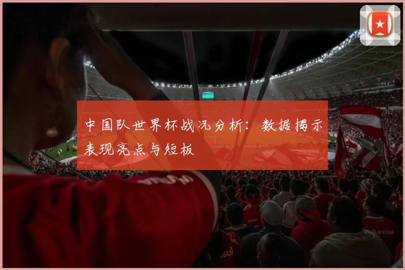 中国队世界杯战况分析：数据揭示表现亮点与短板
