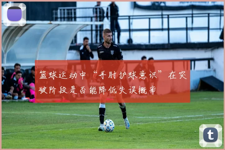 篮球运动中“手肘护球意识”在突破阶段是否能降低失误概率