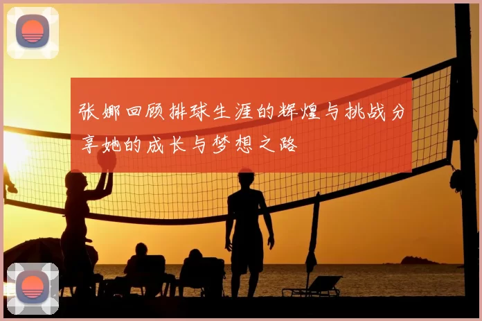 张娜回顾排球生涯的辉煌与挑战分享她的成长与梦想之路