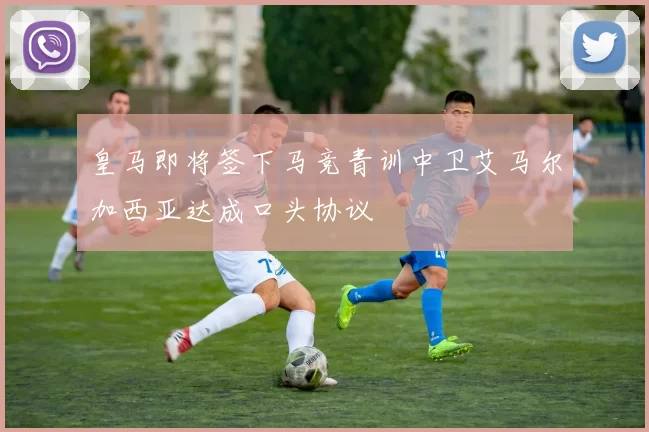 皇马即将签下马竞青训中卫艾马尔加西亚达成口头协议