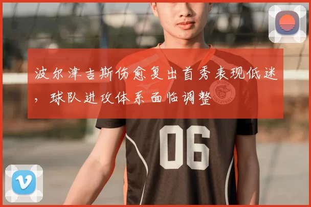 波尔津吉斯伤愈复出首秀表现低迷,球队进攻体系面临调整