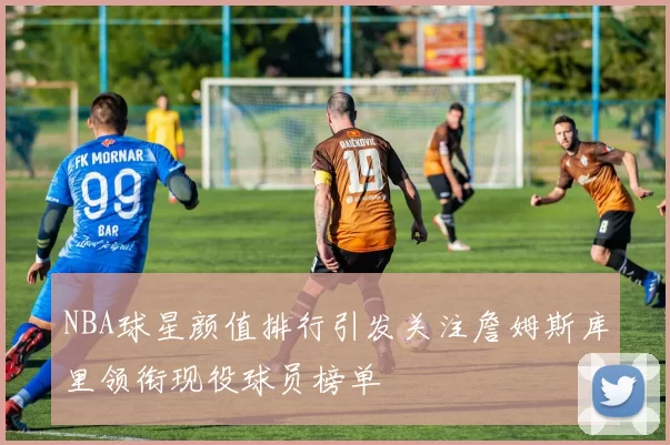 NBA球星颜值排行引发关注詹姆斯库里领衔现役球员榜单