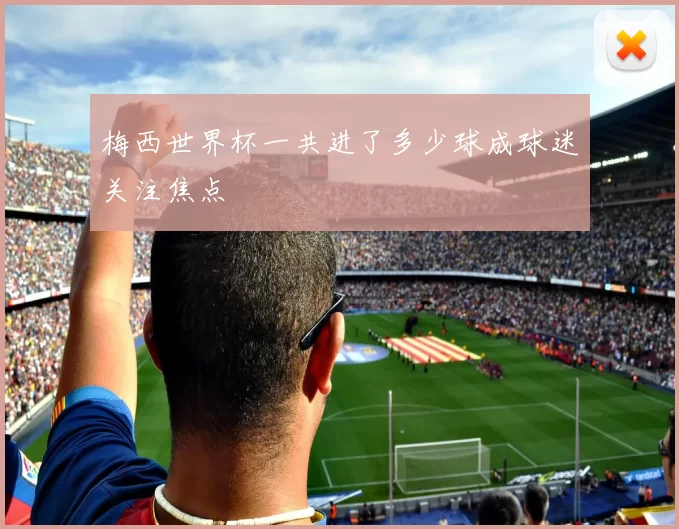 梅西世界杯一共进了多少球成球迷关注焦点