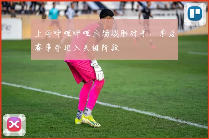 上海哔哩哔哩主场战胜对手,季后赛争夺进入关键阶段