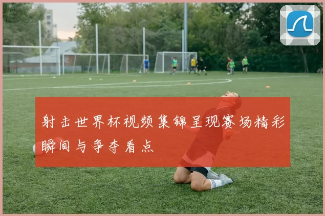 射击世界杯视频集锦呈现赛场精彩瞬间与争夺看点
