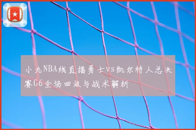 小九NBA线直播勇士vs凯尔特人总决赛G6全场回放与战术解析
