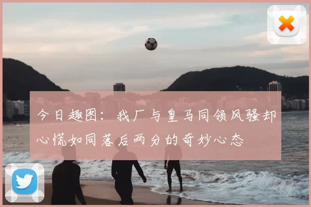 今日趣图:我厂与皇马同领风骚却心慌如同落后两分的奇妙心态