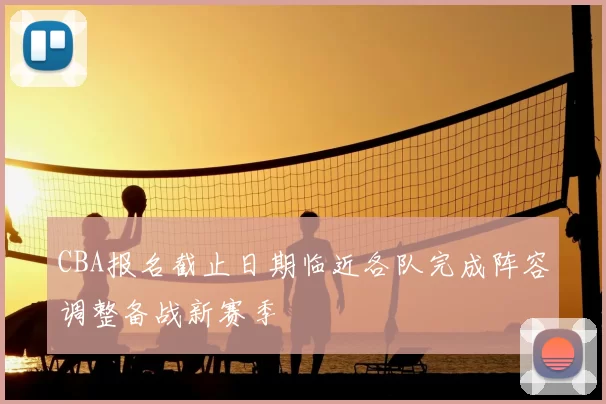 CBA报名截止日期临近各队完成阵容调整备战新赛季