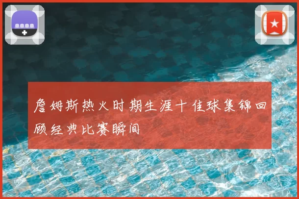 詹姆斯热火时期生涯十佳球集锦回顾经典比赛瞬间