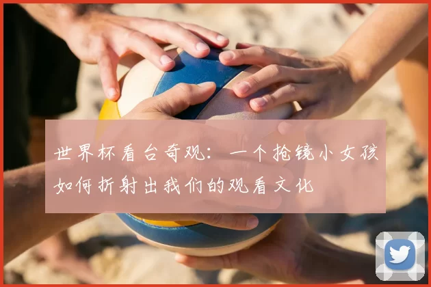 世界杯看台奇观：一个抢镜小女孩如何折射出我们的观看文化