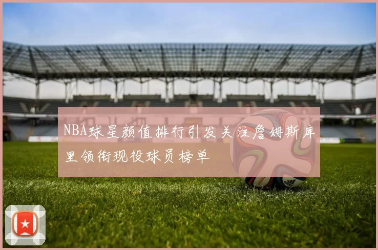 NBA球星颜值排行引发关注詹姆斯库里领衔现役球员榜单