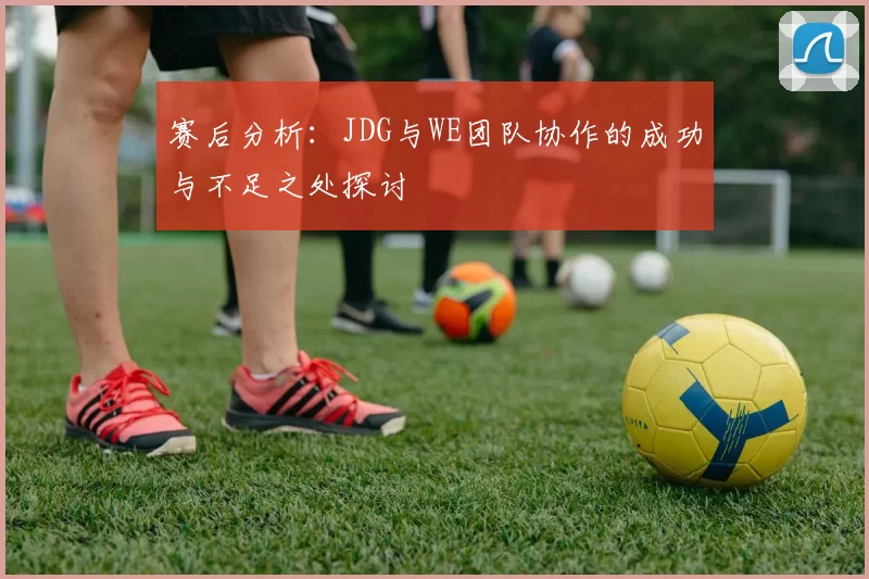 赛后分析:JDG与WE团队协作的成功与不足之处探讨
