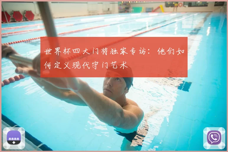世界杯四大门将独家专访：他们如何定义现代守门艺术