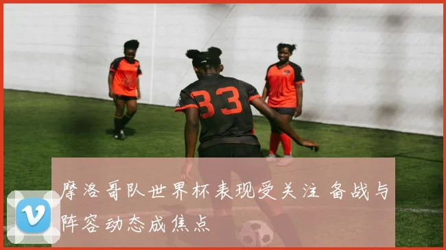 摩洛哥队世界杯表现受关注 备战与阵容动态成焦点