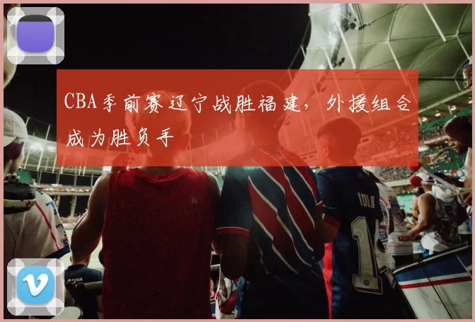 CBA季前赛辽宁战胜福建，外援组合成为胜负手