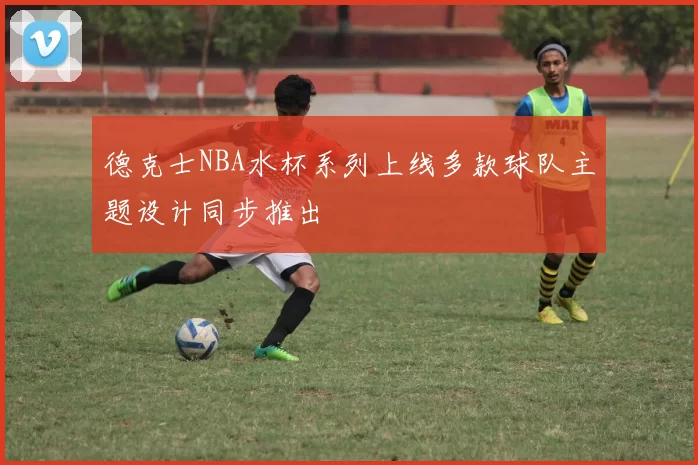 德克士NBA水杯系列上线多款球队主题设计同步推出
