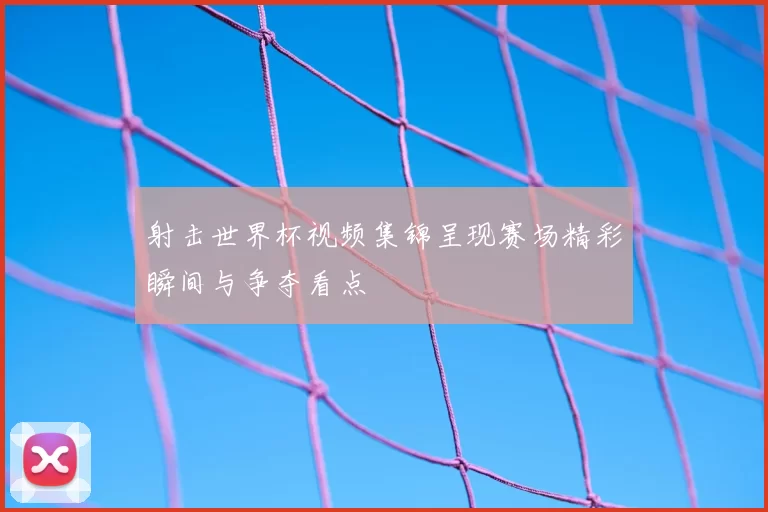 射击世界杯视频集锦呈现赛场精彩瞬间与争夺看点