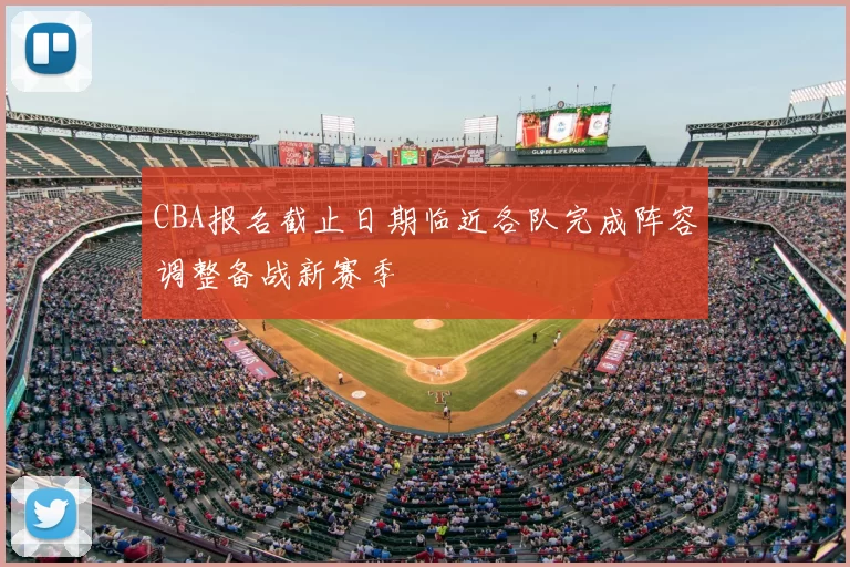 CBA报名截止日期临近各队完成阵容调整备战新赛季