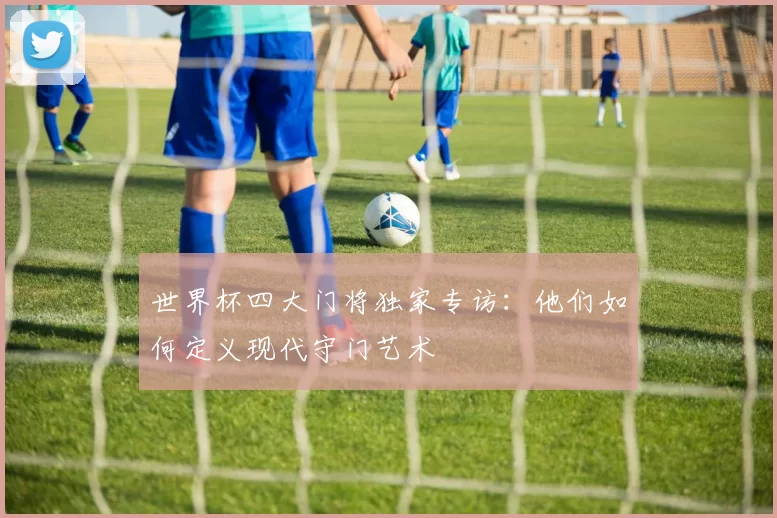 世界杯四大门将独家专访：他们如何定义现代守门艺术