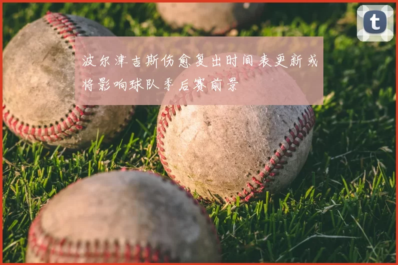 波尔津吉斯伤愈复出时间表更新或将影响球队季后赛前景