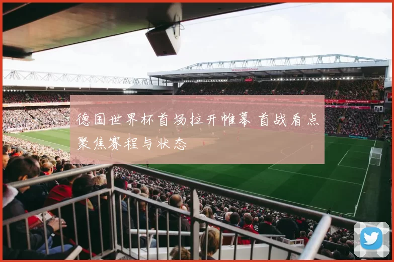 德国世界杯首场拉开帷幕 首战看点聚焦赛程与状态