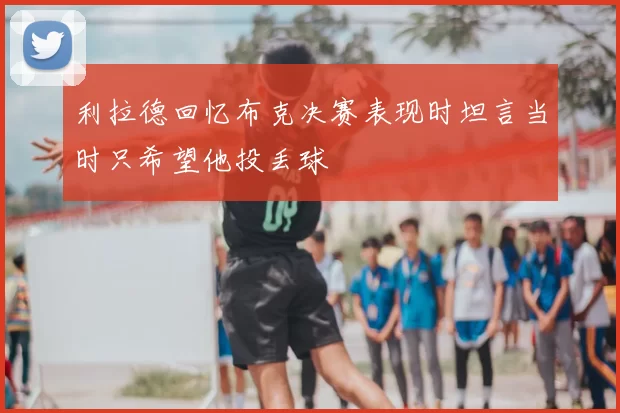 利拉德回忆布克决赛表现时坦言当时只希望他投丢球