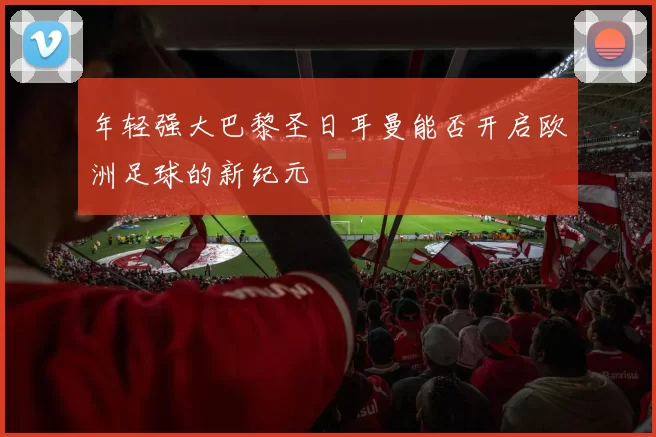 年轻强大巴黎圣日耳曼能否开启欧洲足球的新纪元