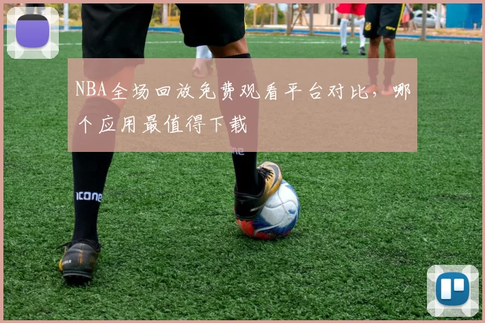 NBA全场回放免费观看平台对比，哪个应用最值得下载
