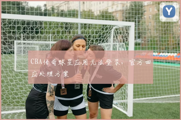 CBA传奇球星应用无法登录，官方回应处理方案
