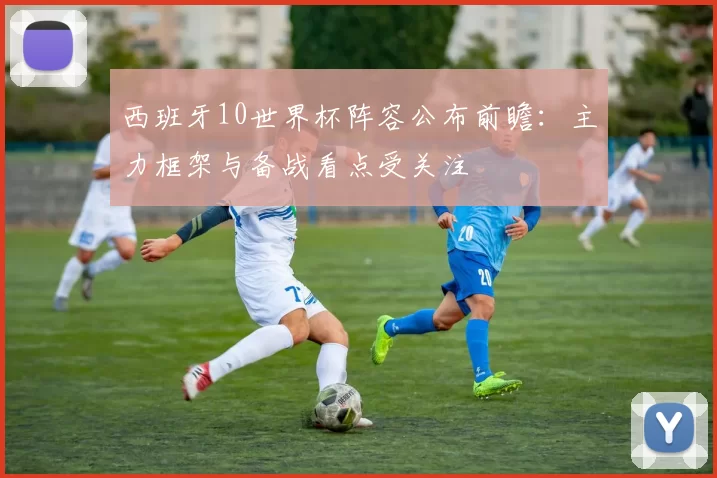 西班牙10世界杯阵容公布前瞻：主力框架与备战看点受关注