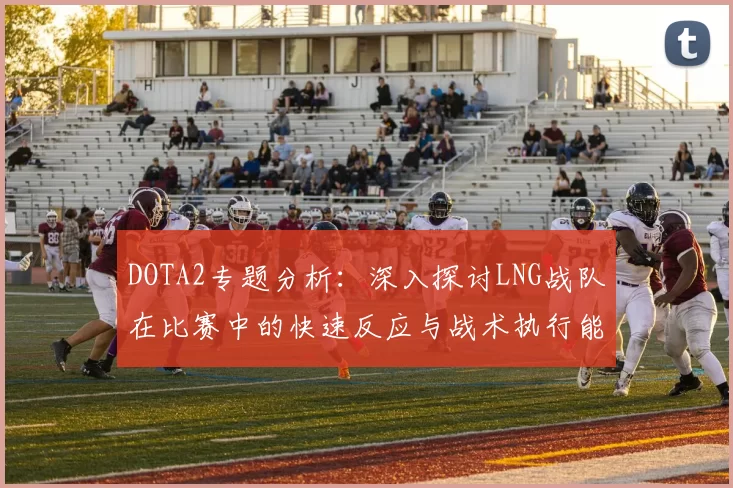 DOTA2专题分析：深入探讨LNG战队在比赛中的快速反应与战术执行能力