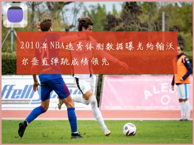 2010年NBA选秀体测数据曝光约翰沃尔垂直弹跳成绩领先