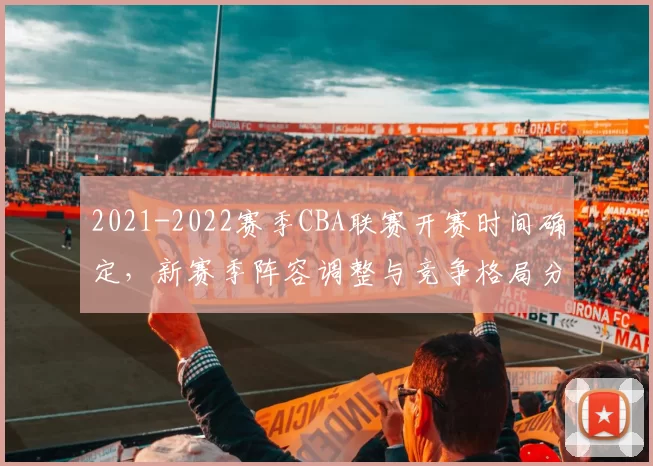 2021-2022赛季CBA联赛开赛时间确定，新赛季阵容调整与竞争格局分析