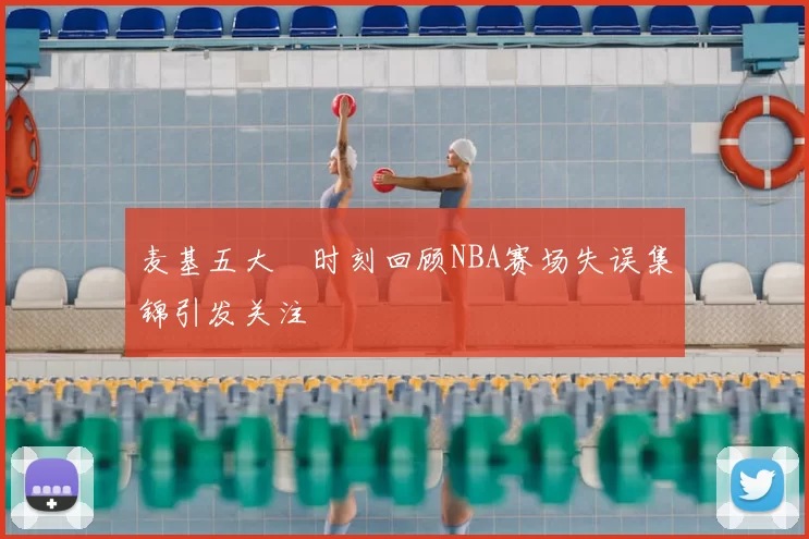 麦基五大囧时刻回顾NBA赛场失误集锦引发关注
