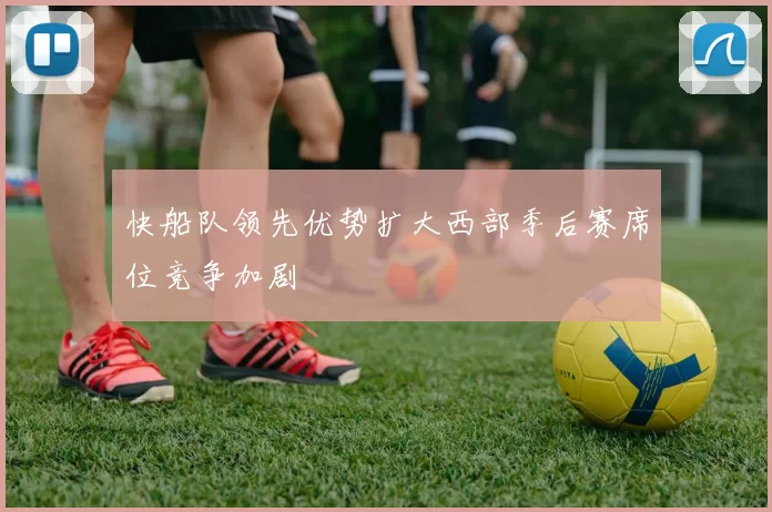 快船队领先优势扩大西部季后赛席位竞争加剧
