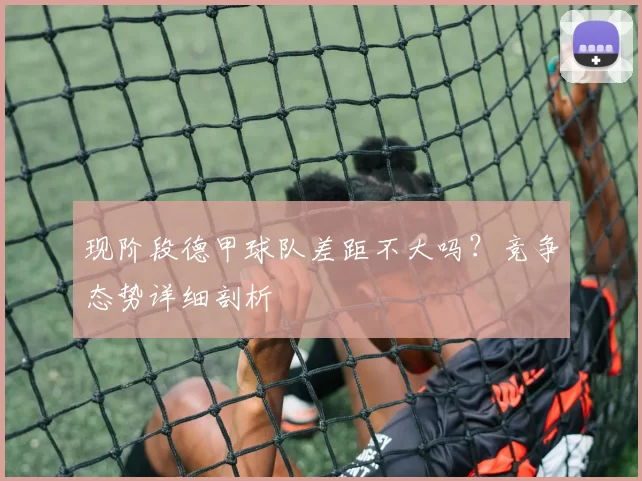 现阶段德甲球队差距不大吗？竞争态势详细剖析
