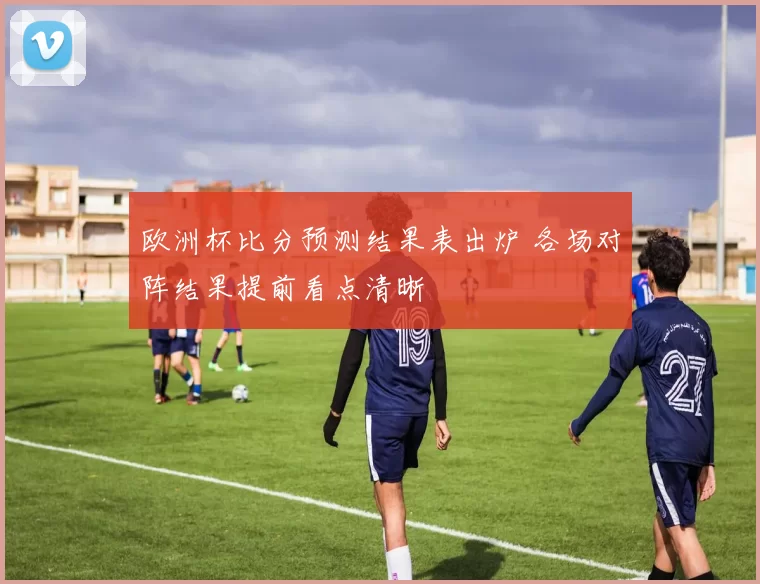 欧洲杯比分预测结果表出炉 各场对阵结果提前看点清晰