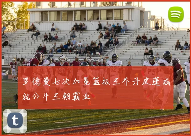 罗德曼七次加冕篮板王乔丹皮蓬成就公牛王朝霸业