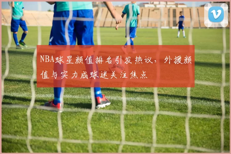 NBA球星颜值排名引发热议，外援颜值与实力成球迷关注焦点