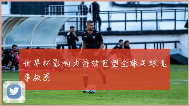世界杯影响力持续重塑全球足球竞争版图