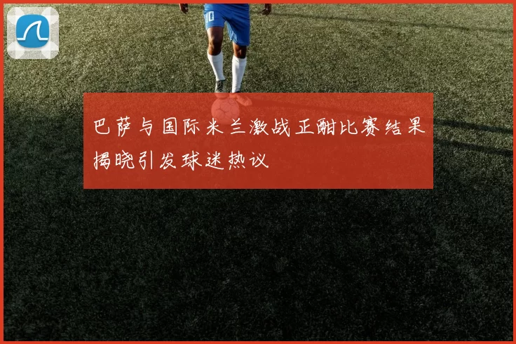 巴萨与国际米兰激战正酣比赛结果揭晓引发球迷热议