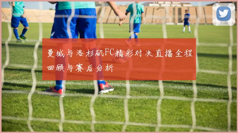 曼城与洛杉矶FC精彩对决直播全程回顾与赛后分析