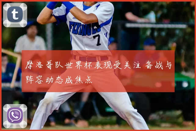 摩洛哥队世界杯表现受关注 备战与阵容动态成焦点